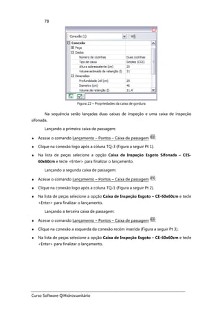 Curso Software QiHidrossanitário
78
Figura 22 – Propriedades da caixa de gordura
Na sequência serão lançadas duas caixas de inspeção e uma caixa de inspeção
sifonada.
Lançando a primeira caixa de passagem:
♦ Acesse o comando Lançamento – Pontos – Caixa de passagem .
♦ Clique na conexão logo após a coluna TQ-3 (Figura a seguir Pt 1).
♦ Na lista de peças selecione a opção Caixa de Inspeção Esgoto Sifonada – CES-
60x60cm e tecle <Enter> para finalizar o lançamento.
Lançando a segunda caixa de passagem:
♦ Acesse o comando Lançamento – Pontos – Caixa de passagem .
♦ Clique na conexão logo após a coluna TQ-1 (Figura a seguir Pt 2).
♦ Na lista de peças selecione a opção Caixa de Inspeção Esgoto – CE-60x60cm e tecle
<Enter> para finalizar o lançamento.
Lançando a terceira caixa de passagem:
♦ Acesse o comando Lançamento – Pontos – Caixa de passagem .
♦ Clique na conexão a esquerda da conexão recém inserida (Figura a seguir Pt 3).
♦ Na lista de peças selecione a opção Caixa de Inspeção Esgoto – CE-60x60cm e tecle
<Enter> para finalizar o lançamento.
 