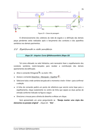 Curso Software QiHidrossanitário
79
Figura 23 – Caixas de passagem
O dimensionamento dos coletores da rede de esgoto e a definição das demais
peças pendentes serão realizados após o lançamento dos condutos e dos aparelhos
sanitários nos demais pavimentos.
5.5 Espelhando a rede sanitária
Etapa 10 – Arquivo: Curso QiHidrossanitário (Etapa 10)
Tal como efetuado na rede hidráulica, será necessário fazer o espelhamento dos
condutos sanitários recém-lançados para receber a contribuição dos demais
apartamentos da edificação.
♦ Ative o comando Ortogonal ou tecle <F8>.
♦ Acesse o comando Desenhos – Manipular – Espelhar .
♦ Selecione toda a rede sanitária lançada até o momento e tecle <Enter> para confirmar
a seleção.
♦ A linha de comando pedirá um ponto de referência que servirá como base para o
espelhamento, clique exatamente no centro da linha que separa as duas portas de
entrada conforme indicado na figura a seguir.
♦ Direcione o mouse para a direita do desenho e efetue um clique.
Será apresentado um aviso perguntando se “Deseja manter uma cópia dos
elementos na posição original”, clique em “Sim”.
 