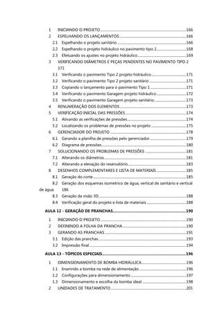 1 INICIANDO O PROJETO................................................................................................166
2 ESPELHANDO OS LANÇAMENTOS...........................................................................166
2.1 Espelhando o projeto sanitário .............................................................................166
2.2 Espelhando o projeto hidráulico no pavimento tipo 2.................................168
2.3 Efetuando os ajustes no projeto hidráulico......................................................169
3 VERIFICANDO DIÂMETROS E PEÇAS PENDENTES NO PAVIMENTO TIPO 2
171
3.1 Verificando o pavimento Tipo 2 projeto hidráulico.......................................171
3.2 Verificando o pavimento Tipo 2 projeto sanitário .........................................171
3.3 Copiando o lançamento para o pavimento Tipo 1 ........................................171
3.4 Verificando o pavimento Garagem projeto hidráulico.................................172
3.5 Verificando o pavimento Garagem projeto sanitário....................................173
4 RENUMERAÇÃO DOS ELEMENTOS ..........................................................................173
5 VERIFICAÇÃO INICIAL DAS PRESSÕES....................................................................174
5.1 Ativando as verificações de pressões..................................................................174
5.2 Localizando os problemas de pressões no projeto .......................................175
6 GERENCIADOR DO PROJETO .....................................................................................178
6.1 Gerando a planilha de pressões pelo gerenciador.........................................179
6.2 Diagrama de pressões ..............................................................................................180
7 SOLUCIONANDO OS PROBLEMAS DE PRESSÕES ..............................................181
7.1 Alterando os diâmetros............................................................................................181
7.2 Alterando a elevação do reservatório.................................................................183
8 DESENHOS COMPLEMENTARES E LISTA DE MATERIAIS .................................185
8.1 Geração do corte........................................................................................................185
8.2 Geração dos esquemas isometrico de água, vertical de sanitário e vertical
de água. 186
8.3 Geração da visão 3D..................................................................................................188
8.4 Verificação geral do projeto e lista de materiais ............................................188
AULA 12 - GERAÇÃO DE PRANCHAS....................................................................190
1 INICIANDO O PROJETO................................................................................................190
2 DEFININDO A FOLHA DA PRANCHA.......................................................................190
3 GERANDO AS PRANCHAS ...........................................................................................191
3.1 Edição das pranchas..................................................................................................193
3.2 Impressão final ............................................................................................................194
AULA 13 - TÓPICOS ESPECIAIS..............................................................................196
1 DIMENSIONAMENTO DE BOMBA HIDRÁULICA..................................................196
1.1 Inserindo a bomba na rede de alimentação.....................................................196
1.2 Configurações para dimensionamento ..............................................................197
1.3 Dimensionamento e escolha da bomba ideal .................................................198
2 UNIDADES DE TRATAMENTO ....................................................................................201
 