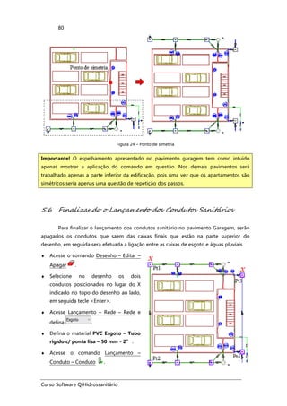 Curso Software QiHidrossanitário
80
Figura 24 – Ponto de simetria
5.6 Finalizando o Lançamento dos Condutos Sanitários
Para finalizar o lançamento dos condutos sanitário no pavimento Garagem, serão
apagados os condutos que saem das caixas finais que estão na parte superior do
desenho, em seguida será efetuada a ligação entre as caixas de esgoto e águas pluviais.
♦ Acesse o comando Desenho – Editar –
Apagar .
♦ Selecione no desenho os dois
condutos posicionados no lugar do X
indicado no topo do desenho ao lado,
em seguida tecle <Enter>.
♦ Acesse Lançamento – Rede – Rede e
defina .
♦ Defina o material PVC Esgoto – Tubo
rígido c/ ponta lisa – 50 mm - 2” .
♦ Acesse o comando Lançamento –
Conduto – Conduto .
Importante! O espelhamento apresentado no pavimento garagem tem como intuído
apenas mostrar a aplicação do comando em questão. Nos demais pavimentos será
trabalhado apenas a parte inferior da edificação, pois uma vez que os apartamentos são
simétricos seria apenas uma questão de repetição dos passos.
 