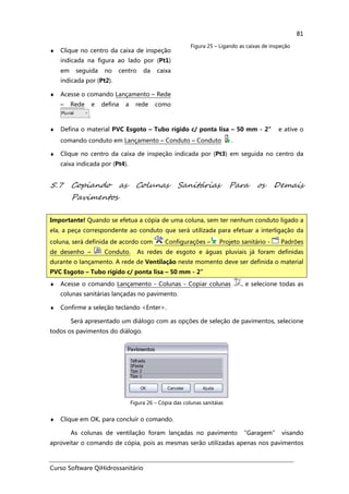 Curso Software QiHidrossanitário
81
♦ Clique no centro da caixa de inspeção
indicada na figura ao lado por (Pt1)
em seguida no centro da caixa
indicada por (Pt2).
♦ Acesse o comando Lançamento – Rede
– Rede e defina a rede como
.
Figura 25 – Ligando as caixas de inspeção
♦ Defina o material PVC Esgoto – Tubo rígido c/ ponta lisa – 50 mm - 2” e ative o
comando conduto em Lançamento – Conduto – Conduto .
♦ Clique no centro da caixa de inspeção indicada por (Pt3) em seguida no centro da
caixa indicada por (Pt4).
5.7 Copiando as Colunas Sanitárias Para os Demais
Pavimentos
♦ Acesse o comando Lançamento - Colunas - Copiar colunas , e selecione todas as
colunas sanitárias lançadas no pavimento.
♦ Confirme a seleção teclando <Enter>.
Será apresentado um diálogo com as opções de seleção de pavimentos, selecione
todos os pavimentos do diálogo.
Figura 26 – Cópia das colunas sanitáias
♦ Clique em OK, para concluir o comando.
As colunas de ventilação foram lançadas no pavimento “Garagem” visando
aproveitar o comando de cópia, pois as mesmas serão utilizadas apenas nos pavimentos
Importante! Quando se efetua a cópia de uma coluna, sem ter nenhum conduto ligado a
ela, a peça correspondente ao conduto que será utilizada para efetuar a interligação da
coluna, será definida de acordo com Configurações – Projeto sanitário - Padrões
de desenho – Conduto. As redes de esgoto e águas pluviais já foram definidas
durante o lançamento. A rede de Ventilação neste momento deve ser definida o material
PVC Esgoto – Tubo rígido c/ ponta lisa – 50 mm - 2”
 