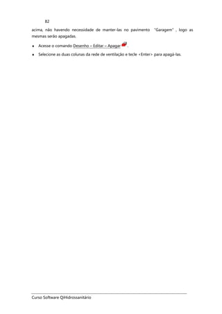 Curso Software QiHidrossanitário
82
acima, não havendo necessidade de manter-las no pavimento “Garagem”, logo as
mesmas serão apagadas.
♦ Acesse o comando Desenho – Editar – Apagar .
♦ Selecione as duas colunas da rede de ventilação e tecle <Enter> para apagá-las.
 