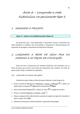 Curso Software QiHidrossanitário
83
Aula 6 - Lançando a rede
hidráulica no pavimento tipo 1
1 INICIANDO O PROJETO
Etapa 11 – Arquivo: Curso QiHidrossanitário (Etapa 11)
No pavimento Tipo 1 será apresentado o lançamento manual e automático das
redes hidráulicas e sanitárias, será visto também o lançamento e dimensionamento do
aquecedor de passagem o lançamento do hidrômetro individual.
2 LANÇANDO A REDE DE ÁGUA FRIA DA
COZINHA E AS PEÇAS DE UTILIZAÇÃO
Antes de iniciar o lançamento dos condutos hidráulicos, será necessário criar as
linhas de apoio que servirão como base para lançamento dos condutos. As linhas de
apoios serão criadas no desenho da arquitetura.
2.1 Criando as linhas de apoio
Inicialmente serão criadas as linhas de apoio referentes a rede de água fria.
♦ Acesse a janela de Edificação em Elementos – Acessar – Edificação , e efetue um
duplo clique no desenho Tipo dentro do pavimento Tipo1.
♦ Ative a ferramenta Ortogonal , e efetue um zoom na região do chuveiro.
♦ Acione o comando Desenhos – Construir – Linha .
♦ Clique na pequena linha referenciando a posição do registro de água fria, indicado na
figura a seguir como (Pt1).
♦ Estenda uma linha para a direita até passar o aquecedor de passagem.
 