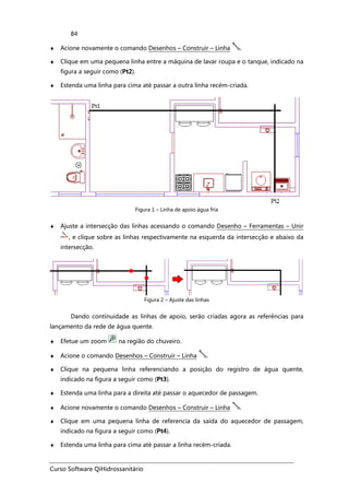 Curso Software QiHidrossanitário
84
♦ Acione novamente o comando Desenhos – Construir – Linha .
♦ Clique em uma pequena linha entre a máquina de lavar roupa e o tanque, indicado na
figura a seguir como (Pt2).
♦ Estenda uma linha para cima até passar a outra linha recém-criada.
Figura 1 – Linha de apoio água fria
♦ Ajuste a intersecção das linhas acessando o comando Desenho – Ferramentas – Unir
, e clique sobre as linhas respectivamente na esquerda da intersecção e abaixo da
intersecção.
Figura 2 – Ajuste das linhas
Dando continuidade as linhas de apoio, serão criadas agora as referências para
lançamento da rede de água quente.
♦ Efetue um zoom na região do chuveiro.
♦ Acione o comando Desenhos – Construir – Linha .
♦ Clique na pequena linha referenciando a posição do registro de água quente,
indicado na figura a seguir como (Pt3).
♦ Estenda uma linha para a direita até passar o aquecedor de passagem.
♦ Acione novamente o comando Desenhos – Construir – Linha .
♦ Clique em uma pequena linha de referencia da saída do aquecedor de passagem,
indicado na figura a seguir como (Pt4).
♦ Estenda uma linha para cima até passar a linha recém-criada.
 