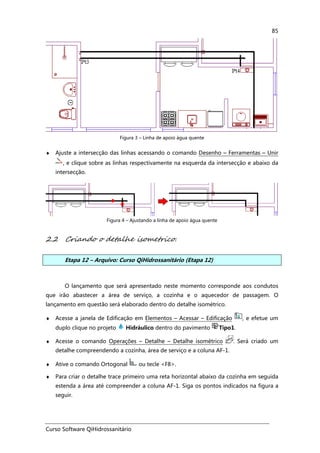 Curso Software QiHidrossanitário
85
Figura 3 – Linha de apoio água quente
♦ Ajuste a intersecção das linhas acessando o comando Desenho – Ferramentas – Unir
, e clique sobre as linhas respectivamente na esquerda da intersecção e abaixo da
intersecção.
Figura 4 – Ajustando a linha de apoio água quente
2.2 Criando o detalhe isometrico.
Etapa 12 – Arquivo: Curso QiHidrossanitário (Etapa 12)
O lançamento que será apresentado neste momento corresponde aos condutos
que irão abastecer a área de serviço, a cozinha e o aquecedor de passagem. O
lançamento em questão será elaborado dentro do detalhe isométrico.
♦ Acesse a janela de Edificação em Elementos – Acessar – Edificação , e efetue um
duplo clique no projeto Hidráulico dentro do pavimento Tipo1.
♦ Acesse o comando Operações – Detalhe – Detalhe isométrico . Será criado um
detalhe compreendendo a cozinha, área de serviço e a coluna AF-1.
♦ Ative o comando Ortogonal ou tecle <F8>.
♦ Para criar o detalhe trace primeiro uma reta horizontal abaixo da cozinha em seguida
estenda a área até compreender a coluna AF-1. Siga os pontos indicados na figura a
seguir.
 