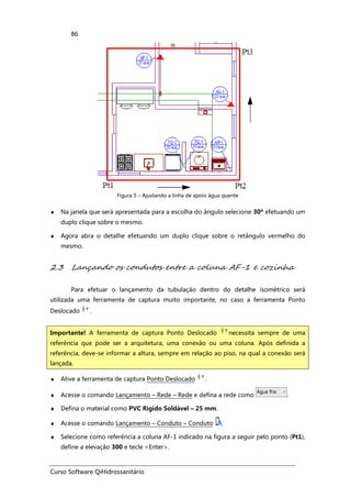 Curso Software QiHidrossanitário
86
Figura 5 – Ajustando a linha de apoio água quente
♦ Na janela que será apresentada para a escolha do ângulo selecione 30º efetuando um
duplo clique sobre o mesmo.
♦ Agora abra o detalhe efetuando um duplo clique sobre o retângulo vermelho do
mesmo.
2.3 Lançando os condutos entre a coluna AF-1 e cozinha
Para efetuar o lançamento da tubulação dentro do detalhe isométrico será
utilizada uma ferramenta de captura muito importante, no caso a ferramenta Ponto
Deslocado .
♦ Ative a ferramenta de captura Ponto Deslocado .
♦ Acesse o comando Lançamento – Rede – Rede e defina a rede como .
♦ Defina o material como PVC Rígido Soldável – 25 mm.
♦ Acesse o comando Lançamento – Conduto – Conduto ,
♦ Selecione como referência a coluna AF-1 indicado na figura a seguir pelo ponto (Pt1),
define a elevação 300 e tecle <Enter>.
Importante! A ferramenta de captura Ponto Deslocado necessita sempre de uma
referência que pode ser a arquitetura, uma conexão ou uma coluna. Após definida a
referência, deve-se informar a altura, sempre em relação ao piso, na qual a conexão será
lançada.
 