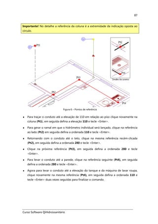 Curso Software QiHidrossanitário
87
Figura 6 – Pontos de referência
♦ Para traçar o conduto até a elevação de 110 em relação ao piso clique novamente na
coluna (Pt1), em seguida defina a elevação 110 e tecle <Enter>.
♦ Para gerar o ramal em que o hidrômetro individual será lançado, clique na referência
ao lado (Pt2) em seguida defina a ordenada 110 e tecle <Enter>.
♦ Retornando com o conduto até o teto, clique na mesma referência recém-clicada
(Pt2), em seguida defina a ordenada 280 e tecle <Enter>.
♦ Clique na próxima referência (Pt3), em seguida defina a ordenada 280 e tecle
<Enter>.
♦ Para levar o conduto até a parede, clique na referência seguinte (Pt4), em seguida
defina a ordenada 280 e tecle <Enter>.
♦ Agora para levar o conduto até a elevação do tanque e da máquina de lavar roupa,
clique novamente na mesma referência (Pt4), em seguida defina a ordenada 110 e
tecle <Enter> duas vezes seguidas para finalizar o comando.
Importante! No detalhe a referência da coluna é a extremidade da indicação oposta ao
círculo.
 