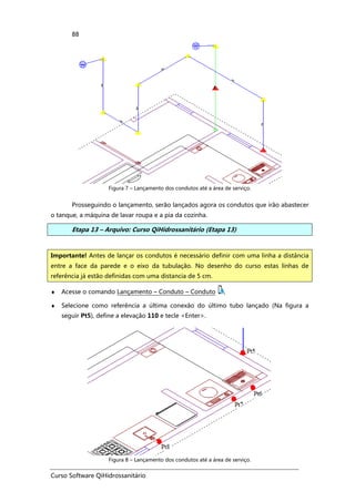 Curso Software QiHidrossanitário
88
Figura 7 – Lançamento dos condutos até a área de serviço.
Prosseguindo o lançamento, serão lançados agora os condutos que irão abastecer
o tanque, a máquina de lavar roupa e a pia da cozinha.
Etapa 13 – Arquivo: Curso QiHidrossanitário (Etapa 13)
♦ Acesse o comando Lançamento – Conduto – Conduto ,
♦ Selecione como referência a última conexão do último tubo lançado (Na figura a
seguir Pt5), define a elevação 110 e tecle <Enter>.
Figura 8 – Lançamento dos condutos até a área de serviço.
Importante! Antes de lançar os condutos é necessário definir com uma linha a distância
entre a face da parede e o eixo da tubulação. No desenho do curso estas linhas de
referência já estão definidas com uma distancia de 5 cm.
 