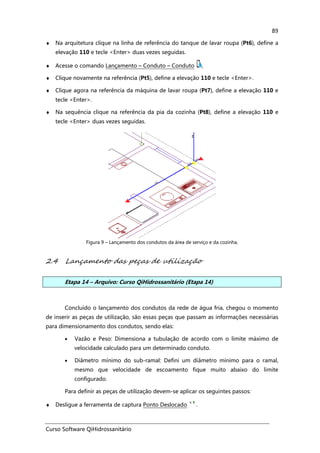 Curso Software QiHidrossanitário
89
♦ Na arquitetura clique na linha de referência do tanque de lavar roupa (Pt6), define a
elevação 110 e tecle <Enter> duas vezes seguidas.
♦ Acesse o comando Lançamento – Conduto – Conduto ,
♦ Clique novamente na referência (Pt5), define a elevação 110 e tecle <Enter>.
♦ Clique agora na referência da máquina de lavar roupa (Pt7), define a elevação 110 e
tecle <Enter>.
♦ Na sequência clique na referência da pia da cozinha (Pt8), define a elevação 110 e
tecle <Enter> duas vezes seguidas.
Figura 9 – Lançamento dos condutos da área de serviço e da cozinha.
2.4 Lançamento das peças de utilização
Etapa 14 – Arquivo: Curso QiHidrossanitário (Etapa 14)
Concluído o lançamento dos condutos da rede de água fria, chegou o momento
de inserir as peças de utilização, são essas peças que passam as informações necessárias
para dimensionamento dos condutos, sendo elas:
• Vazão e Peso: Dimensiona a tubulação de acordo com o limite máximo de
velocidade calculado para um determinado conduto.
• Diâmetro mínimo do sub-ramal: Defini um diâmetro mínimo para o ramal,
mesmo que velocidade de escoamento fique muito abaixo do limite
configurado.
Para definir as peças de utilização devem-se aplicar os seguintes passos:
♦ Desligue a ferramenta de captura Ponto Deslocado .
 