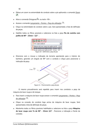 Curso Software QiHidrossanitário
90
♦ Efetue um zoom na extremidade do conduto sobre a pia aplicando o comando Zoom
.
♦ Ative o comando Ortogonal ou tecle <F8>.
♦ Acesse o comando Lançamento – Pontos – Peça de utilização .
♦ Clique na extremidade do conduto sobre a pia. Será apresentada a lista de definição
de peças.
♦ Habilite todos os filtros possíveis e selecione na lista a peça Pia de cozinha com
joelho de 90º - 25mm – 1/2”.
Figura 10 – Definindo a peça da pia
♦ Direcione com o mouse a indicação da torneira apontando para o interior do
banheiro, gerando um ângulo de 90º com o conduto e clique para posicionar a
indicação da peça.
Figura 11 – Posicionando a peça da pia
O mesmo procedimento será repetido para inserir nos condutos a peça da
máquina de lavar roupa e do tanque.
♦ Para inserir a máquina de lavar roupa acesse o comando Lançamento – Pontos – Peça
de utilização .
♦ Clique na conexão do conduto logo acima da máquina de lavar roupas. Será
apresentada a lista de definição de peças.
♦ Mantenha todos os filtros possíveis habilitados e selecione na lista a peça Máquina
de lavar roupa com Te de 90º - 25mm 3/4”. Posicione a indicação a frente da
conexão.
 