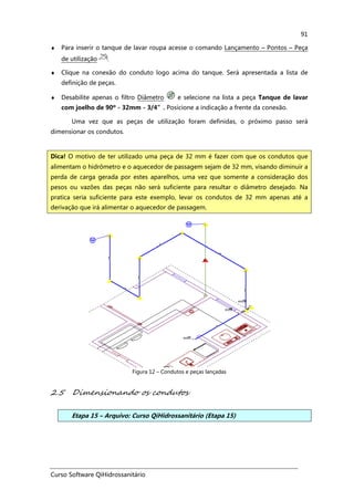 Curso Software QiHidrossanitário
91
♦ Para inserir o tanque de lavar roupa acesse o comando Lançamento – Pontos – Peça
de utilização .
♦ Clique na conexão do conduto logo acima do tanque. Será apresentada a lista de
definição de peças.
♦ Desabilite apenas o filtro Diâmetro e selecione na lista a peça Tanque de lavar
com joelho de 90º - 32mm - 3/4”. Posicione a indicação a frente da conexão.
Uma vez que as peças de utilização foram definidas, o próximo passo será
dimensionar os condutos.
Figura 12 – Condutos e peças lançadas
2.5 Dimensionando os condutos
Etapa 15 – Arquivo: Curso QiHidrossanitário (Etapa 15)
Dica! O motivo de ter utilizado uma peça de 32 mm é fazer com que os condutos que
alimentam o hidrômetro e o aquecedor de passagem sejam de 32 mm, visando diminuir a
perda de carga gerada por estes aparelhos, uma vez que somente a consideração dos
pesos ou vazões das peças não será suficiente para resultar o diâmetro desejado. Na
pratica seria suficiente para este exemplo, levar os condutos de 32 mm apenas até a
derivação que irá alimentar o aquecedor de passagem.
 