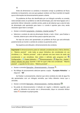Curso Software QiHidrossanitário
92
Antes de dimensionar os condutos é necessário corrigir os problemas de fluxos
existentes no lançamento, uma vez que qualquer conduto com fluxo invertido irá impedir
que as informações de dimensionamento passem a diante.
Os problemas de fluxo são identificados por um triângulo vermelho na conexão,
neste exemplo existe um problema na rede de alimentação, pois não havia ligação com o
pavimento inferior indicando o sentido correto, pode-se até observar que a seta do tubo
de alimentação está apontando para baixo e o correto é apontar para cima, sendo
necessário agora fazer a correção:
♦ Acesse o comando Lançamento – Condutos – Inverter sentido .
♦ Selecione o conduto da rede de alimentação (Verde), e tecle <Enter> para finalizar a
inversão, observe que a seta do fluxo passa a apontar para cima.
No topo da coluna será apresentado um problema de fluxo que será eliminado
posteriormente ao inverter o sentido do conduto no pavimento acima.
Na sequência será efetuado o dimensionamento dos condutos.
♦ Acesse o comando Operações – Dimensionamento – Processar .
♦ No diálogo de processamento selecione apenas a opção “O projeto Hidráulico” e
clique em “OK”.
Ao finalizar o processamento, observar que vários condutos da rede de água fria
são apresentados com um triângulo vermelho, que indica diâmetro menor que o
calculado.
♦ Acesse o comando Operações – Dimensionamento – Verificar diâmetros .
♦ Na janela de dimensionamento é indicado em negrito o diâmetro sugerido, para
aplicar os diâmetros de acordo com o dimensionado, clique no comando Atribuir
todos , localizado na própria janela.
Importante! O dimensionamento pode ser realizado considerando dois critérios distintos,
o “Máximo possível” onde todas as peças hidráulicas são consideradas em uso
simultâneo, e o “Máximo provável” onde é aplicada uma taxa menor de vazão não
considerando o uso simultâneo. Este critério é definido pelo programa em
Configurações - Projeto hidráulico – Dimensionamento – Água fria – Vazões –
Utilizar métodos dos pesos. Quando o valor for igual a Não será considerado “Máximo
possível”, e quando for Sim será o “Máximo provável”.
 