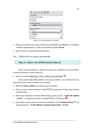 Curso Software QiHidrossanitário
93
Figura 13 – Dimensionando os condutos
♦ Observe no desenho que todos os tubos foram alterados para 32 mm, e os triângulos
vermelhos desapareceram. A rede de alimentação adotará 20 mm.
♦ Pode-se fechar a janela de dimensionamento.
2.6 Definindo as peças pendentes
Etapa 16 – Arquivo: Curso QiHidrossanitário (Etapa 16)
Após o dimensionamento o dimensionamento dos condutos já é possível definir
as peças pendentes na rede de água fria.
♦ Acesse o comando Operações – Peças – Definir peças pendentes .
Serão apresentados oito problemas de peças pendentes, com exceção das duas
peças das colunas, as demais devem ser atribuídas.
♦ Mantenha todos os filtros da janela de peças acionados.
♦ Avance as duas colunas clicando no botão . As peças das colunas serão inseridas
posteriormente.
♦ Atribua nas respectivas conexões selecionando na lista as peças “Joelho 90 soldável
- 32 mm”, em seguida clinicando no botão , ou clicando em .
♦ Para atribuir a última peça será necessário desabilitar o filtro Sentido de fluxo , em
seguida selecione “Te 90 soldável c/ redução lateral 32mm – 25 mm”.
 