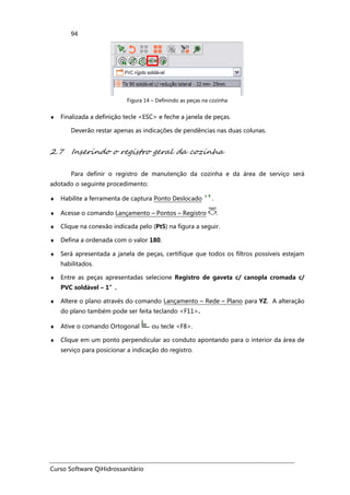 Curso Software QiHidrossanitário
94
Figura 14 – Definindo as peças na cozinha
♦ Finalizada a definição tecle <ESC> e feche a janela de peças.
Deverão restar apenas as indicações de pendências nas duas colunas.
2.7 Inserindo o registro geral da cozinha
Para definir o registro de manutenção da cozinha e da área de serviço será
adotado o seguinte procedimento:
♦ Habilite a ferramenta de captura Ponto Deslocado .
♦ Acesse o comando Lançamento – Pontos – Registro .
♦ Clique na conexão indicada pelo (Pt5) na figura a seguir.
♦ Defina a ordenada com o valor 180.
♦ Será apresentada a janela de peças, certifique que todos os filtros possíveis estejam
habilitados.
♦ Entre as peças apresentadas selecione Registro de gaveta c/ canopla cromada c/
PVC soldável – 1”.
♦ Altere o plano através do comando Lançamento – Rede – Plano para YZ. A alteração
do plano também pode ser feita teclando <F11>.
♦ Ative o comando Ortogonal ou tecle <F8>.
♦ Clique em um ponto perpendicular ao conduto apontando para o interior da área de
serviço para posicionar a indicação do registro.
 