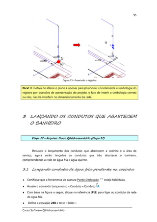 Curso Software QiHidrossanitário
95
Figura 15 – Inserindo o registro
3 LANÇANDO OS CONDUTOS QUE ABASTECEM
O BANHEIRO
Etapa 17 – Arquivo: Curso QiHidrossanitário (Etapa 17)
Efetuado o lançamento dos condutos que abastecem a cozinha e a área de
serviço, agora serão lançados os condutos que irão abastecer o banheiro,
compreendendo a rede de água fria e água quente.
3.1 Lançando condutos de água fria pendentes na cozinha
♦ Certifique que a ferramenta de captura Ponto Deslocado esteja habilitada.
♦ Acesse o comando Lançamento – Conduto – Conduto .
♦ Com base na figura a seguir, clique na referência (Pt9) para ligar ao conduto da rede
de água fria.
♦ Define a elevação 280 e tecle <Enter>.
Dica! O motivo de alterar o plano é apenas para posicionar corretamente a simbologia do
registro por questões de apresentação do projeto, o fato de inserir a simbologia correta
ou não, não irá interferir no dimensionamento da rede.
 