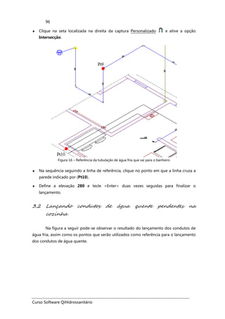 Curso Software QiHidrossanitário
96
♦ Clique na seta localizada na direita da captura Personalizado e ative a opção
Intersecção.
Figura 16 – Referência da tubulação de água fria que vai para o banheiro
♦ Na sequência seguindo a linha de referência, clique no ponto em que a linha cruza a
parede indicado por (Pt10).
♦ Define a elevação 280 e tecle <Enter> duas vezes seguidas para finalizar o
lançamento.
3.2 Lançando condutos de água quente pendentes na
cozinha
Na figura a seguir pode-se observar o resultado do lançamento dos condutos de
água fria, assim como os pontos que serão utilizados como referência para o lançamento
dos condutos de água quente.
 