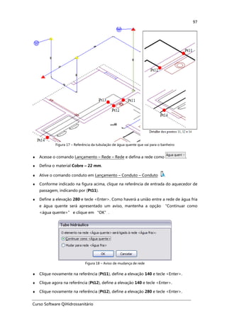 Curso Software QiHidrossanitário
97
Figura 17 – Referência da tubulação de água quente que vai para o banheiro
♦ Acesse o comando Lançamento – Rede – Rede e defina a rede como .
♦ Defina o material Cobre – 22 mm.
♦ Ative o comando conduto em Lançamento – Conduto – Conduto .
♦ Conforme indicado na figura acima, clique na referência de entrada do aquecedor de
passagem, indicando por (Pt11).
♦ Define a elevação 280 e tecle <Enter>. Como haverá a união entre a rede de água fria
e água quente será apresentado um aviso, mantenha a opção “Continuar como
<água quente>” e clique em “OK”.
Figura 18 – Aviso de mudança de rede
♦ Clique novamente na referência (Pt11), define a elevação 140 e tecle <Enter>.
♦ Clique agora na referência (Pt12), define a elevação 140 e tecle <Enter>.
♦ Clique novamente na referência (Pt12), define a elevação 280 e tecle <Enter>.
 