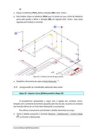 Curso Software QiHidrossanitário
98
♦ Clique na referência (Pt13), define a elevação 280 e tecle <Enter>.
♦ Para finalizar clique na referência (Pt14) que é o ponto em que a linha de referência
passa pela parede e define a elevação 280, em seguida tecle <Enter> duas vezes
seguidas para finalizar o comando.
Figura 19 – Condutos da rede de água quente
♦ Desabilite a ferramenta de captura Ponto Deslocado .
3.3 Lançando os condutos através das sala
Etapa 18 – Arquivo: Curso QiHidrossanitário (Etapa 18)
O procedimento apresentado a seguir será a ligação dos condutos recém-
lançados com o ambiente do banheiro passando pelo teto da sala, na pratica os condutos
são inseridos dentro de um forço falso disfarçando a sua presença.
Para efetuar o lançamento será fechado o detalhe retornando ao croqui.
♦ Feche o detalhe acessando o comando Elemento – Detalhamento – Concluir Edição
, ou clicando no X da janela.
 