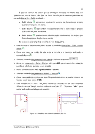 Curso Software QiHidrossanitário
99
É possível verificar no croqui que as tubulações lançadas no detalhe não são
apresentadas, isso se deve a três tipos de filtros de exibição de desenho presentes no
comando Operações - Exibir, sendo eles:
• Exibir planta : apresentam no desenho somente os elementos do projeto
que foram lançados em planta.
• Exibir detalhes : apresentam no desenho somente os elementos do projeto
que foram lançados no detalhe.
• Exibir ambas : apresentam no desenho todos os elementos do projeto que
foram lançados no detalhe ou na planta.
Na sequência será lançado o conduto da rede de água fria.
♦ Para visualizar o desenho em planta acione o comando Operações - Exibir – Exibir
ambas .
♦ Efetue um zoom na região da sala, entre a cozinha e o banheiro, aplicando o
comando Zoom .
♦ Acesse o comando Lançamento – Rede – Rede e defina a rede como .
♦ Altere em Lançamento – Rede – Altura o valor para 280 que corresponde a elevação
padrão da tubulação que está sendo lançada.
♦ Defina o material como PVC Rígido Soldável – 25 mm.
♦ Acesse o comando Lançamento – Conduto – Conduto ,
♦ Clique na conexão do conduto de água fria posicionado sobre a parede indicado na
figura a seguir pelo ponto (Pt15)
♦ Será apresentado o aviso “O ponto informado encontra-se em uma ordenada
diferente da atual. Deseja mudar a ordenada atual para 0?”. Clique em “Não” para
adotar a elevação adotada para o conduto.
Figura 20 – Referência dos condutos passando pela sala
 