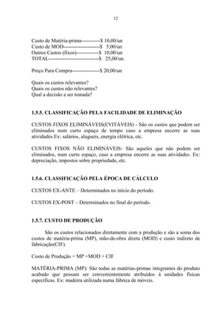 12
Custo de Matéria-prima-----------$ 10,00/un
Custo de MOD---------------------$ 5,00/un
Outros Custos (fixos)-------------$ 10,00/un
TOTAL-----------------------------$ 25,00/un
Preço Para Compra----------------$ 20,00/un
Quais os custos relevantes?
Quais os custos não relevantes?
Qual a decisão a ser tomada?
1.5.5. CLASSIFICAÇÃO PELA FACILIDADE DE ELIMINAÇÃO
CUSTOS FIXOS ELIMINÁVEIS(EVITÁVEIS) - São os custos que podem ser
eliminados num curto espaço de tempo caso a empresa encerre as suas
atividades.Ex: salários, alugueis, energia elétrica, etc.
CUSTOS FIXOS NÃO ELIMINÁVEIS- São aqueles que não podem ser
eliminados, num curto espaço, caso a empresa encerre as suas atividades. Ex:
depreciação, impostos sobre propriedade, etc.
1.5.6. CLASSIFICAÇÃO PELA ÉPOCA DE CÁLCULO
CUSTOS EX-ANTE – Determinados no início do período.
CUSTOS EX-POST – Determinados no final do período.
1.5.7. CUSTO DE PRODUÇÃO
São os custos relacionados diretamente com a produção e são a soma dos
custos de matéria-prima (MP), mão-de-obra direta (MOD) e custo indireto de
fabricação(CIF).
Custo de Produção = MP +MOD + CIF
MATÉRIA-PRIMA (MP): São todas as matérias-primas integrantes do produto
acabado que possam ser convenientemente atribuídos à unidades físicas
específicas. Ex: madeira utilizada numa fábrica de móveis.
 