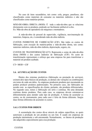 13
No caso de itens secundários, tais como: cola, pregos, parafusos, são
classificados como materiais de consumo ou materiais indiretos e não são
classificados como matérias-primas.
MÃO-DE-OBRA DIRETA (MOD): É toda a mão-de-obra que se relaciona
diretamente com os produtos, podendo ser facilmente atribuível a eles.
Ex: Mão-de-obra de operadores de máquinas e montadores.
A mão-de-obra de pessoal de supervisão, vigilância, movimentação de
materiais, limpeza, etc, é considerado mão-de-obra indireta.
CUSTOS INDIRETOS DE FABRICAÇÃO (CIF): São todos os custos de
fabricação, com exceção de matéria-prima e mão-de-obra direta, tais como:
materiais indiretos, mão-de-obra indireta, depreciação, seguro, etc.
CUSTOS DE TRANSFORMAÇÃO (CT): Representa a soma da mão-de-obra
direta (MOD) e dos custos indiretos de fabricação (CIF). Os custo de
transformação representam o esforço que uma empresa faz para transformar o
material em produto acabado.
CT= MOD + CIF
1.6. ACUMULAÇÃO DE CUSTOS
Dentro dos sistemas produtivos (fabricação ou prestação de serviços),
existem dois tipos básicos de produção, os demais são variações ou combinações
em torno de cada um deles. As empresas produzem produtos por encomenda ou
podem produzir produtos padronizados. No primeiro caso, são fabricados de
acordo com as especificações do cliente, portanto, são produtos diferenciados.
No segundo caso, temos a fabricação em série e contínua. Há uma demanda
continua destes produtos. Para cada caso, as empresas devem estruturar-se
diferentemente para atender cada tipo de produção. A forma de acumular os
custos, ou de custeamento, para cada caso é feito de forma diferente. Surgiu
duas formas diferentes de acumular os custos.
1.6.1. CUSTOS POR ORDEM
A acumulação dos custos dá-se através de ordens específicas, as quais
autorizam a produção de um produto ou um lote. É usado em empresas de
produção intermitente e sob encomenda. Normalmente, os fatores de produção
são adquiridos especialmente para essa produção.
CUSTOS
 