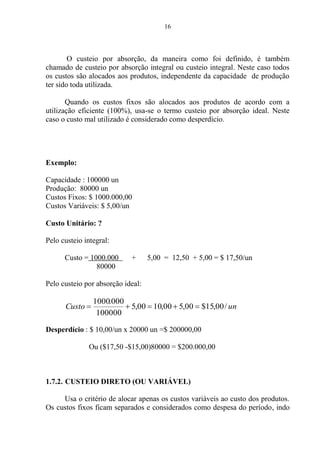 16
O custeio por absorção, da maneira como foi definido, é também
chamado de custeio por absorção integral ou custeio integral. Neste caso todos
os custos são alocados aos produtos, independente da capacidade de produção
ter sido toda utilizada.
Quando os custos fixos são alocados aos produtos de acordo com a
utilização eficiente (100%), usa-se o termo custeio por absorção ideal. Neste
caso o custo mal utilizado é considerado como desperdício.
Exemplo:
Capacidade : 100000 un
Produção: 80000 un
Custos Fixos: $ 1000.000,00
Custos Variáveis: $ 5,00/un
Custo Unitário: ?
Pelo custeio integral:
Custo = 1000.000 + 5,00 = 12,50 + 5,00 = $ 17,50/un
80000
Pelo custeio por absorção ideal:
unCusto /00,15$00,500,1000,5
100000
000.1000
Desperdício : $ 10,00/un x 20000 un =$ 200000,00
Ou ($17,50 -$15,00)80000 = $200.000,00
1.7.2. CUSTEIO DIRETO (OU VARIÁVEL)
Usa o critério de alocar apenas os custos variáveis ao custo dos produtos.
Os custos fixos ficam separados e considerados como despesa do período, indo
 