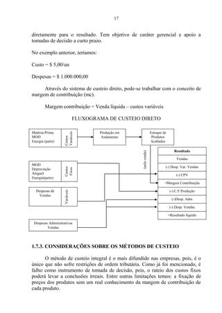 17
diretamente para o resultado. Tem objetivo de caráter gerencial e apoio a
tomadas de decisão a curto prazo.
No exemplo anterior, teríamos:
Custo = $ 5,00/un
Despesas = $ 1.000.000,00
Através do sistema de custeio direto, pode-se trabalhar com o conceito de
margem de contribuição (mc).
Margem contribuição = Venda líquida – custos variáveis
FLUXOGRAMA DE CUSTEIO DIRETO
1.7.3. CONSIDERAÇÕES SOBRE OS MÉTODOS DE CUSTEIO
O método de custeio integral é o mais difundido nas empresas, pois, é o
único que não sofre restrições de ordem tributária. Como já foi mencionado, é
falho como instrumento de tomada de decisão, pois, o rateio dos custos fixos
poderá levar a conclusões irreais. Entre outras limitações temos: a fixação de
preços dos produtos sem um real conhecimento da margem de contribuição de
cada produto.
Produção em
Andamento
Estoque de
Produtos
Acabados
Matéria-Prima
MOD
Energia (parte)
Custos
Variáveis
MOD
Depreciação
Aluguel
Energia(parte)
Custos
Fixos
Despesas de
Vendas
Variáveis
Despesas Administrativas
Vendas
Resultado
Vendas
=Margem Contribuição
(-) Desp. Var. Vendas
(-) CPV
(-) C.F Produção
(-)Desp. Adm
(-) Desp. Vendas
=Resultado líquido
(pelavenda)
 