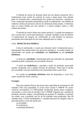 18
O método de custeio de absorção ideal tem um objetivo gerencial. Ele é
fundamental como auxilio do controle de custos a longo prazo. Este método
pode ser utilizado para a determinação das perdas dos processos produtivos.
Com a separação das perdas (desperdício), pode-se implementar um trabalho de
melhoria contínua do processo através da eliminação destas perdas. A diferença
entre os custos obtidos por este método e o custeio integral, indica o valor
unitário das perdas.
O método de custeio direto tem caráter gerencial. A grande desvantagem é
que o mesmo não é aceito pela legislação. A grande vantagem é que ele permite
o conhecimento da margem de contribuição de cada produto ou processo,
permitindo uma otimização do mix mais adequado para as vendas.
1.7.4. MEDIÇÃO DAS PERDAS
Como já salientando, o custeio por absorção ideal é fundamental para a
determinação das perdas dentro dos processos produtivos. As perdas podem ser
classificadas em: perdas por ociosidade, por ineficiência ou por produção
defeituosa.
A perda por ociosidade é determinada pela não utilização da capacidade
instalada quando comparada com um padrão eficiente.
A perda por ineficiência é calculada a partir da produção processada
quando comparada com o padrão eficiente de produção. Tanto para as perdas
por ociosidade como por ineficiência são mensurados pelos custos fixos.
Já a perda por produção defeituosa além de desperdiçar o custo fixo,
temos a perda dos custos variáveis.
Exemplo:
Seja uma empresa fictícia que possui uma capacidade de instalação de 100
unidades. Para esta capacidade, os custos fixos somam $ 1000,00. Os custos
variáveis correspodem a $ 5,00/unidade. Produzindo dentro destas condições,
sem perdas, o custo total do período é de $ 1500,00. Suponha que o padrão de
produção eficiente indique a possibilidade de produzir 85 unidades no período
em estudo, mas a produção real foi de 80 unidades boas produzidas. Das 80
unidades boas, 2 foram retrabalhadas e 1 unidade adicional foi refugada. Pede-se
para determinar o custo das perdas por:
a) ociosidade
b) ineficiência
c) produção defeituosa
 