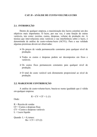 CAP. II - ANÁLISE DE CUSTO-VOLUME-LUCRO
2.1. INTRODUÇÃO
Dentro de qualquer empresa, a maximização dos lucros constitui um dos
objetivos mais importantes. O lucro, por sua vez, é uma função de outras
variáveis, tais como: receitas, custos, despesas, volume de produção etc. A
técnica que inter-relaciona estas variáveis e sua interferência sobre o lucro, é
denominada de análise de custo-volume-lucro (ACVL). Para a sua validade
algumas premissas devem ser observadas:
 Os preços de venda permanecerão constantes para qualquer nível de
produção.
 Todos os custos e despesas podem ser decompostos em fixos e
variáveis.
 Os custos fixos permanecem constantes para qualquer nível de
produção.
 O total do custo variável será diretamente proporcional ao nível de
produção.
2.2. MARGEM DE CONTRIBUIÇÃO
A análise de custo-volume-lucro, baseia-se numa igualdade que é válida
em qualquer empresa:
R = CV + CF + L (1)
Onde:
R = Receita de vendas
CF = Custos e despesas fixas
CV = Custos e despesas variáveis
L = Lucro líquido
Quando L = 0, temos:
Ro = CV + CF (2)
 