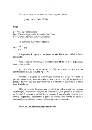 22
Esta expressão pode ser ainda escrita da seguinte forma:
p x Qo = Cv x Qo + CF (3)
Onde:
p = Preço de venda unitário
Qo = Volume de produção de vendas (para L=o)
Cv = Custos e despesas variáveis unitários.
Da expressão 3 , podemos deduzir:
Cvp
CF
Qo (4)
A expressão 4, representa o ponto de equilíbrio em unidades físicas
produzidas.
Pode-se definir, portanto, que o ponto de equilíbrio é o nível de produção
onde o lucro é nulo.
Na expressão 4, o termo (p – Cv), representa a margem de
contribuição(mc), ou seja, mc = p - cv.
Portanto, a margem de contribuição unitária é o preço de venda do
produto menos seus custos variáveis. A margem de contribuição representa a
parcela do preço que está disponível para a cobertura dos custos fixos e para a
geração do lucro.
Além do conceito de margem de contribuição, utiliza-se o termo razão de
contribuição (ou índice de margem de contribuição), nos processos de tomadas
de decisão. A razão de contribuição é a margem de contribuição dividida pelas
vendas. Representa, igualmente, a parte das vendas que cobrirá os custos e
despesas fixas e originará o lucro, porém em termos percentuais.
Razão de Contribuição(Rc) = mc/p x100
 