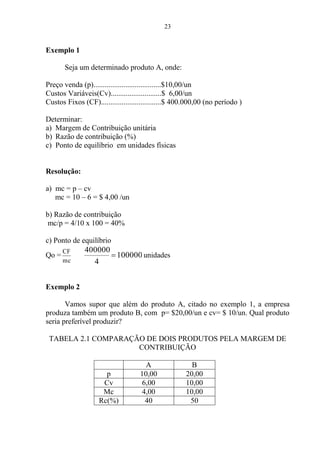 23
Exemplo 1
Seja um determinado produto A, onde:
Preço venda (p)....................................$10,00/un
Custos Variáveis(Cv)...........................$ 6,00/un
Custos Fixos (CF)................................$ 400.000,00 (no período )
Determinar:
a) Margem de Contribuição unitária
b) Razão de contribuição (%)
c) Ponto de equilíbrio em unidades físicas
Resolução:
a) mc = p – cv
mc = 10 – 6 = $ 4,00 /un
b) Razão de contribuição
mc/p = 4/10 x 100 = 40%
c) Ponto de equilíbrio
Qo =
mc
CF
100000
4
400000
unidades
Exemplo 2
Vamos supor que além do produto A, citado no exemplo 1, a empresa
produza também um produto B, com p= $20,00/un e cv= $ 10/un. Qual produto
seria preferível produzir?
TABELA 2.1 COMPARAÇÃO DE DOIS PRODUTOS PELA MARGEM DE
CONTRIBUIÇÃO
A B
p 10,00 20,00
Cv 6,00 10,00
Mc 4,00 10,00
Rc(%) 40 50
 