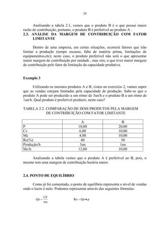 24
Analisando a tabela 2.1, vemos que o produto B é o que possui maior
razão de contribuição, portanto, o produto B é preferível ao produto A .
2.3. ANÁLISE DA MARGEM DE CONTRIBUIÇÃO COM FATOR
LIMITANTE
Dentro de uma empresa, em certas situações, ocorrerá fatores que irão
limitar a produção (tempo escasso, falta de matéria prima, limitações de
equipamentos,etc); neste caso, o produto preferível não será o que apresentar
maior margem de contribuição por unidade , mas sim, o que tiver maior margem
de contribuição pelo fator de limitação da capacidade produtiva.
Exemplo 3
Utilizando os mesmos produtos A e B, vistos no exercício 2, vamos supor
que as vendas estejam limitadas pela capacidade de produção. Sabe-se que o
produto A pode ser produzido a um ritmo de 3un/h e o produto B a um ritmo de
1un/h. Qual produto é preferível produzir, neste caso?
TABELA 2.2. COMPARAÇÃO DE DOIS PRODUTOS PELA MARGEM
DE CONTRIBUIÇÃO COM FATOR LIMITANTE
A B
P 10,00 20,00
Cv 6,00 10,00
Mc 4,00 10,00
Rc(%) 40 50
Produção/h 3un 1un
Mc/h 12,00 10,00
Analisando a tabela vemos que o produto A é preferível ao B, pois, o
mesmo tem uma margem de contribuição horária maior.
2.4. PONTO DE EQUILÍBRIO
Como já foi comentado, o ponto de equilíbrio representa o nível de vendas
onde o lucro é nulo. Podemos representar através das seguintes fórmulas:
mc
CF
Qo pQoRo
 