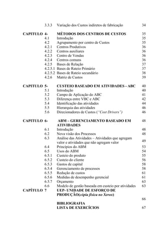 3.3.3 Variação dos Custos indiretos de fabricação 34
CAPITULO 4- MÉTODOS DOS CENTROS DE CUSTOS 35
4.1 Introdução 35
4.2 Agrupamento por centro de Custos 35
4.2.1 Centros Produtivos 36
4.2.2 Centros auxiliares 36
4.2.3 Centro de Vendas 36
4.2.4 Centros comuns 36
4.2.5 Bases de Relação 37
4.2.5.1 Bases de Rateio Primário 37
4.2.5.2 Bases de Rateio secundário 38
4.2.6 Matriz de Custos 39
CAPITULO 5- CUSTEIO BASEADO EM ATIVIDADES - ABC 40
5.1 Introdução 40
5.2 Campo de Aplicação do ABC 41
5.3 Diferença entre VBC e ABC 42
5.4 Identificação das atividades 44
5.5 Hierarquia das atividades 46
5.6 Direcionadores de Custos (“Cost Drivers”) 46
CAPITULO 6- ABM – GERENCIAMENTO BASEADO EM
ATIVIDADES
48
6.1 Introdução 48
6.2 Nova visão dos Processos 48
6.3 Análise das Atividades – Atividades que agregam
valor e atividades que não agregam valor 49
6.4 Princípios do ABM 53
6.5 Usos do ABM 54
6.5.1 Custeio do produto 55
6.5.2 Custeio do cliente 56
6.5.3 Gastos de capital 58
6.5.4 Gerenciamento de processos 58
6.5.5 Redução de custos 61
6.5.6 Medidas de desempenho gerencial 61
6.5.7 Orçamento 63
6.6 Modelo de gestão baseada em custeio por atividades 63
CAPÍTULO 7 UEP- UNIDADE DE ESFORÇO DE
PRODUÇÃO(cópia física no Xerox)
66
BIBLIOGRAFIA
LISTA DE EXERCÍCIOS 67
 