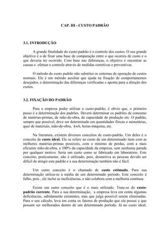 CAP. III - CUSTO PADRÃO
3.1. INTRODUÇÃO
A grande finalidade do custo-padrão é o controle dos custos. O seu grande
objetivo é o de fixar uma base de comparação entre o que ocorreu de custo e o
que deveria ter ocorrido. Com base nas diferenças, o objetivo é encontrar as
causas e efetuar o controle através de medidas corretivas e preventivas.
O método do custo padrão não substitui os sistemas de operação de custos
normais. Ele é um método auxiliar que ajuda na fixação de comportamentos
desejados, e determinação das diferenças verificadas e aponta para a direção dos
custos.
3.2. FIXAÇÃO DO PADRÃO
Para a empresa poder utilizar o custo-padrão, é obvio que, o primeiro
passo é a determinação dos padrões. Deverá determinar os padrões de consumo
de matérias-primas, de mão-de-obra, de capacidade de produção etc. O padrão,
sempre que possível, deve ser determinado em quantidades físicas e monetárias,
quer de materiais, mão-de-obra, kwh, horas-máquina, etc.
Na literatura, existem diversos conceitos de custo-padrão. Um deles é o
conceito de custo ideal. Ele se refere ao custo de um determinado item com as
melhores matérias-primas possíveis, com o mínimo de perdas, com a mais
eficiente mão-de-obra, a 100% da capacidade da empresa, sem nenhuma parada
por qualquer motivo. Seria um custo como se fabricado em laboratório. Este
conceito, praticamente, não é utilizado, pois, desmotiva as pessoas devido ser
difícil de atingir este padrão e a sua determinação também não é fácil.
Um outro conceito é o chamado de custo estimado. Para sua
determinação utiliza-se a média de um determinado período. Este conceito é
falho, pois , ele inclui as ineficiências, e não colabora com a melhoria contínua.
Existe um outro conceito que é o mais utilizado. Trata-se do custo-
padrão corrente. Para a sua determinação, a empresa leva em conta algumas
deficiências, sabidamente existentes, mas que julga possível serem eliminadas.
Para o seu cálculo, leva em conta os fatores de produção que ela possui e que
possam ser melhorados dentro de um determinado período. Já no custo ideal,
 
