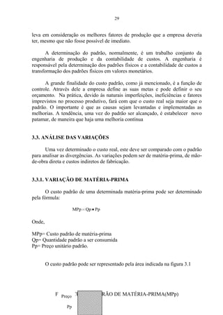 29
leva em consideração os melhores fatores de produção que a empresa deveria
ter, mesmo que não fosse possível de imediato.
A determinação do padrão, normalmente, é um trabalho conjunto da
engenharia de produção e da contabilidade de custos. A engenharia é
responsável pela determinação dos padrões físicos e a contabilidade de custos a
transformação dos padrões físicos em valores monetários.
A grande finalidade do custo padrão, como já mencionado, é a função de
controle. Através dele a empresa define as suas metas e pode definir o seu
orçamento. Na prática, devido às naturais imperfeições, ineficiências e fatores
imprevistos no processo produtivo, fará com que o custo real seja maior que o
padrão. O importante é que as causas sejam levantadas e implementadas as
melhorias. A tendência, uma vez do padrão ser alcançado, é estabelecer novo
patamar, de maneira que haja uma melhoria contínua
3.3. ANÁLISE DAS VARIAÇÕES
Uma vez determinado o custo real, este deve ser comparado com o padrão
para analisar as divergências. As variações podem ser de matéria-prima, de mão-
de-obra direta e custos indiretos de fabricação.
3.3.1. VARIAÇÃO DE MATÉRIA-PRIMA
O custo padrão de uma determinada matéria-prima pode ser determinado
pela fórmula:
PpQpMPp
Onde,
MPp= Custo padrão de matéria-prima
Qp= Quantidade padrão a ser consumida
Pp= Preço unitário padrão.
O custo padrão pode ser representado pela área indicada na figura 3.1
Fig. 3.1 CUSTO PADRÃO DE MATÉRIA-PRIMA(MPp)Preço
Pp
 
