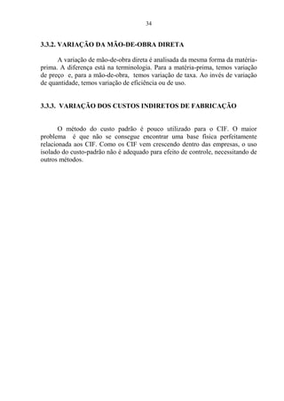 34
3.3.2. VARIAÇÃO DA MÃO-DE-OBRA DIRETA
A variação de mão-de-obra direta é analisada da mesma forma da matéria-
prima. A diferença está na terminologia. Para a matéria-prima, temos variação
de preço e, para a mão-de-obra, temos variação de taxa. Ao invés de variação
de quantidade, temos variação de eficiência ou de uso.
3.3.3. VARIAÇÃO DOS CUSTOS INDIRETOS DE FABRICAÇÃO
O método do custo padrão é pouco utilizado para o CIF. O maior
problema é que não se consegue encontrar uma base física perfeitamente
relacionada aos CIF. Como os CIF vem crescendo dentro das empresas, o uso
isolado do custo-padrão não é adequado para efeito de controle, necessitando de
outros métodos.
 