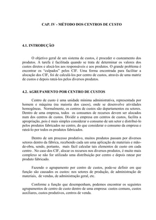 CAP. IV - MÉTODO DOS CENTROS DE CUSTO
4.1. INTRODUÇÃO
O objetivo geral de um sistema de custos, é proceder o custeamento dos
produtos. A tarefa é facilitada quando se trata de determinar os valores dos
custos diretos e alocá-los aos responsáveis e aos produtos. O grande problema é
encontrar os “culpados” pelos CIF. Uma forma encontrada para facilitar a
alocação dos CIF, foi de calculá-los por centro de custos, através de uma matriz
de custos e depois rateá-los pelos diversos produtos.
4.2. AGRUPAMENTO POR CENTRO DE CUSTOS
Centro de custo é uma unidade mínima administrativa, representada por
homem e máquina (na maioria dos casos), onde se desenvolve atividades
homogêneas. Normalmente, os centros de custos são departamentos ou setores.
Dentro de uma empresa, todos os consumos de recursos devem ser alocados
num dos centros de custos. Dividir a empresa em centros de custos, facilita a
apropriação, pois é mais simples considerar o consumo de um setor e distribuí-lo
pelos produtos fabricados no centro, do que considerar o consumo da empresa e
rateá-lo por todos os produtos fabricados.
Dentro de um processo produtivo, muitos produtos passam por diversos
setores dentro da fábrica, recebendo cada um uma aplicação de materiais e mão-
de-obra, sendo, portanto, mais fácil calcular tais elementos de custo em cada
centro . No caso dos CIF, alocar os recursos nos diversos produtos, é muito mais
complexo se não for utilizado uma distribuição por centro e depois ratear por
produto fabricado.
Fazendo o agrupamento por centro de custos, pode-se definir em que
função são causados os custos: nos setores de produção, de administração de
materiais, de vendas, de administração geral, etc.
Conforme a função que desempenham, podemos encontrar os seguintes
agrupamentos de centro de custo dentro de uma empresa: custos comuns, custos
auxiliares, custos produtivos, centros de venda.
 