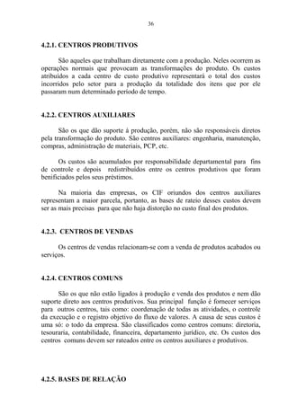 36
4.2.1. CENTROS PRODUTIVOS
São aqueles que trabalham diretamente com a produção. Neles ocorrem as
operações normais que provocam as transformações do produto. Os custos
atribuídos a cada centro de custo produtivo representará o total dos custos
incorridos pelo setor para a produção da totalidade dos itens que por ele
passaram num determinado período de tempo.
4.2.2. CENTROS AUXILIARES
São os que dão suporte à produção, porém, não são responsáveis diretos
pela transformação do produto. São centros auxiliares: engenharia, manutenção,
compras, administração de materiais, PCP, etc.
Os custos são acumulados por responsabilidade departamental para fins
de controle e depois redistribuídos entre os centros produtivos que foram
benificiados pelos seus préstimos.
Na maioria das empresas, os CIF oriundos dos centros auxiliares
representam a maior parcela, portanto, as bases de rateio desses custos devem
ser as mais precisas para que não haja distorção no custo final dos produtos.
4.2.3. CENTROS DE VENDAS
Os centros de vendas relacionam-se com a venda de produtos acabados ou
serviços.
4.2.4. CENTROS COMUNS
São os que não estão ligados à produção e venda dos produtos e nem dão
suporte direto aos centros produtivos. Sua principal função é fornecer serviços
para outros centros, tais como: coordenação de todas as atividades, o controle
da execução e o registro objetivo do fluxo de valores. A causa de seus custos é
uma só: o todo da empresa. São classificados como centros comuns: diretoria,
tesouraria, contabilidade, financeira, departamento jurídico, etc. Os custos dos
centros comuns devem ser rateados entre os centros auxiliares e produtivos.
4.2.5. BASES DE RELAÇÃO
 