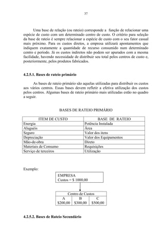 37
Uma base de relação (ou rateio) corresponde a função de relacionar uma
espécie de custo com um determinado centro de custo. O critério para seleção
da base de rateio é sempre relacionar a espécie de custo com o seu fator casual
mais próximo. Para os custos diretos, a empresa utilizará apontamentos que
indiquem exatamente a quantidade de recurso consumido num determinado
centro e período. Já os custos indiretos não podem ser apurados com a mesma
facilidade, havendo necessidade de distribuir seu total pelos centros de custo e,
posteriormente, pelos produtos fabricados.
4.2.5.1. Bases de rateio primário
As bases de rateio primário são aquelas utilizadas para distribuir os custos
aos vários centros. Essas bases devem refletir a efetiva utilização dos custos
pelos centros. Algumas bases de rateio primário mais utilizadas estão no quadro
a seguir.
BASES DE RATEIO PRIMÁRIO
ITEM DE CUSTO BASE DE RATEIO
Energia Potência Instalada
Aluguéis Área
Seguro Valor dos itens
Depreciação Valor dos Equipamentos
Mão-de-obra Direto
Materiais de Consumo Requisições
Serviço de terceiros Utilização
Exemplo:
Centro de Custos
A
$200,00
B
$300,00
C
$500,00
4.2.5.2. Bases de Rateio Secundário
EMPRESA
Custos = $ 1000,00
 