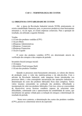 CAP. I – TERMINOLOGIA DE CUSTOS
1.l. ORIGEM DA CONTABILIDADE DE CUSTOS
Até a época da Revolução Industrial (século XVIII), praticamente, só
existia contabilidade financeira, pois, os processos produtivos eram basicamente
artesanais e, via de regra, só existia empresas comerciais. Para a apuração do
resultado, era utilizada a seguinte fórmula:
Vendas
(-) Custo dos produtos vendidos (CPV)
(=)Lucro Bruto
(-)Despesas Administrativas
(-)Despesas Comerciais
(-)Despesas Financeiras
(=)Lucro Líquido
O custo dos produtos vendidos (CPV) era determinado através da
verificação dos estoques e das compras do período:
Inventário Inicial (estoque inicial)
(+)Compras
(-)Inventário Final (estoque final)
(=)Custo dos produtos Vendidos
Quando os processos eram basicamente artesanais, os valores dos fatores
de produção eram: o valor das matérias-primas e da mão-de-obra. Com o
advento da Revolução Industrial, onde máquinas foram introduzidas nos
processos fabris, e uma conseqüente mecanização das operações industriais, a
determinação do custo dos produtos fabricados ficou mais complexa. Temos
vários insumos consumidos na confecção dos produtos, dificultando a
incorporação do valor nos produtos fabricados. Com isso, criou-se a necessidade
de desenvolver novas técnicas contábeis capazes de solucionar estas
dificuldades, culminando com o aparecimento da contabilidade de custos, que
inicialmente era apenas voltada para a avaliação de estoques e determinação do
resultado do período.
Neste novo contexto, a determinação dos custos dos produtos vendidos
(CPV), passou-se a determinar através da expressão:
 