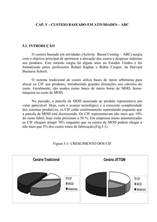 CAP. V - CUSTEIO BASEADO EM ATIVIDADES – ABC
5.1. INTRODUÇÃO
O custeio baseado em atividades (Activity Based Costing – ABC) surgiu
com o objetivo principal de aprimorar a alocação dos custos e despesas indiretas
aos produtos. Este método surgiu há alguns anos no Estados Unidos e foi
formalizado pelos professores Robert Kaplan e Robin Cooper, da Harvard
Business School.
O sistema tradicional de custos utiliza bases de rateio arbitrárias para
alocar os CIF aos produtos, introduzindo grandes distorções nos cálculos do
custo. Geralmente, são usados como bases de rateio horas de MOD, horas-
máquina ou custo de MOD.
No passado, a parcela de MOD associada ao produto representava um
valor apreciável. Hoje, com o avanço tecnológico e a crescente complexidade
dos sistemas produtivos, os CIF estão continuamente aumentando enquanto que
a parcela de MOD está decrescendo. Os CIF representavam não mais que 10%
do custo fabril, hoje estão próximos a 50 %. Em empresas muito automatizadas
os CIF chegam atingir 70% enquanto que os custos de MOD podem chegar a
não mais que 5% dos custos totais de fabricação.(Fig.5.1)
Figura 5.1- CRESCIMENTO DOS CIF
Cenário Tradicional
CIF
MOD
Materiais
Cenário JIT/TQM
CIF
MOD
Materiais
 