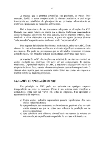 41
A medida que a empresa diversifica sua produção, os custos fixos
crescem, devido a maior complexidade do sistema produtivo, o qual exige
incremento em atividades de planejamento de produção, administração de
materiais e preparação de máquinas, entre outras.
Daí a importância de um tratamento adequado na alocação dos CIF.
Quando estes eram baixos, os rateios que o sistema tradicional recomendava,
causava pequenas distorções. No atual cenário, usar os mesmos critérios, pode
conduzir a sérias distorções nos custos, a ponto de alguns produtos ficarem
“subcusteados” enquanto outros acabarem sendo “supercusteados”.
Para superar deficiências dos sistemas tradicionais, criou-se o ABC. É um
sistema de custeio baseado na análise das atividades significativas desenvolvidas
na empresa. Ele parte do pressuposto que as atividades consomem recursos,
gerando custos, e os produtos utilizam as atividades absorvendo seus custos.
A adoção do ABC não implica na substituição do sistema contábil de
custos existente nas empresas. Ele deve ser um complemento do sistema
tradicional. O principal objetivo do ABC é melhorar a alocação dos custos de
despesas indiretas fixas, através da consideração dos custos de complexidade. O
sistema dará suporte para um controle mais efetivo dos gastos da empresa e
melhor suporte de decisões gerenciais.
5.2. CAMPO DE APLICAÇÃO DO ABC
Em princípio, o ABC pode ser aplicado em qualquer empresa
independente do porte ou natureza. Como é um sistema mais complexo e
dispendioso, pode não ser viável em todas as empresas. Sua aplicação é
recomendável às empresas:
a) Cujos custos indiretos representam parcela significativa dos seus
custos industriais totais;
b) que produzem, em um mesmo estabelecimento, produtos e/ou serviços
muito diversos no que se refere aos volumes de produção ou do
processo produtivo;
c) que trabalham com clientela diversificada em termos de volume de
encomenda, de especificações especiais, de serviços adicionais, etc.
 