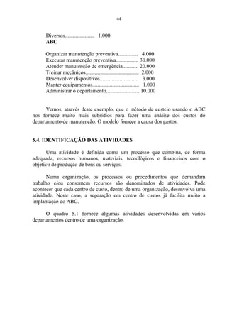 44
Diversos...................... 1.000
ABC
Organizar manutenção preventiva............... 4.000
Executar manutenção preventiva................. 30.000
Atender manutenção de emergência............ 20.000
Treinar mecânicos........................................ 2.000
Desenvolver dispositivos............................. 3.000
Manter equipamentos................................... 1.000
Administrar o departamento......................... 10.000
Vemos, através deste exemplo, que o método de custeio usando o ABC
nos fornece muito mais subsídios para fazer uma análise dos custos do
departamento de manutenção. O modelo fornece a causa dos gastos.
5.4. IDENTIFICAÇÃO DAS ATIVIDADES
Uma atividade é definida como um processo que combina, de forma
adequada, recursos humanos, materiais, tecnológicos e financeiros com o
objetivo de produção de bens ou serviços.
Numa organização, os processos ou procedimentos que demandam
trabalho e/ou consomem recursos são denominados de atividades. Pode
acontecer que cada centro de custo, dentro de uma organização, desenvolva uma
atividade. Neste caso, a separação em centro de custos já facilita muito a
implantação do ABC.
O quadro 5.1 fornece algumas atividades desenvolvidas em vários
departamentos dentro de uma organização.
 