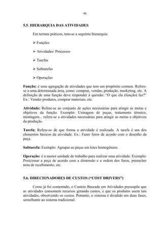 46
5.5. HIERARQUIA DAS ATIVIDADES
Em termos práticos, tem-se a seguinte hierarquia:
 Funções
 Atividades/ Processos
 Tarefas
 Subtarefas
 Operações
Função: é uma agregação de atividades que tem um propósito comum. Refere-
se a uma determinada área, como: compras, vendas, produção, marketing, etc. A
definição de uma função deve responder à questão: “O que ela (função) faz?”
Ex.: Vender produtos, comprar materiais, etc.
Atividade: Refere-se ao conjunto de ações necessárias para atingir as metas e
objetivos da função. Exemplo: Usinagem de peças, tratamento térmico,
montagem... refere-se a atividades necessárias para atingir as metas e objetivos
da produção.
Tarefa: Refere-se de que forma a atividade é realizada. A tarefa é um dos
elementos básicos da atividade. Ex.: Fazer furos de acordo com o desenho da
peça.
Subtarefa: Exemplo: Agrupar as peças em lotes homogêneos.
Operação: é a menor unidade de trabalho para realizar uma atividade. Exemplo:
Posicionar a peça de acordo com a dimensão e a ordem dos furos, preencher
nota de recebimento, etc.
5.6. DIRECIONADORES DE CUSTOS (“COST DRIVERS”)
Como já foi comentado, o Custeio Baseado em Atividades pressupõe que
as atividades consomem recursos gerando custos, e que os produtos usem tais
atividades, obsorvendo os custos. Portanto, o sistema é dividido em duas fases,
semelhante ao sistema tradicional.
 