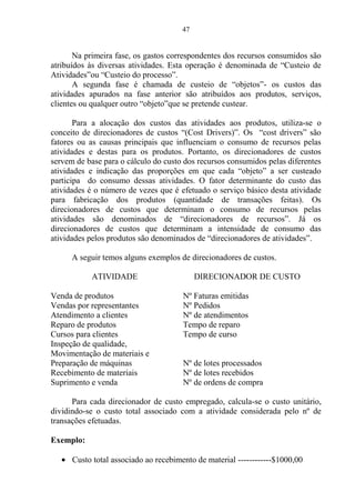 47
Na primeira fase, os gastos correspondentes dos recursos consumidos são
atribuídos às diversas atividades. Esta operação é denominada de “Custeio de
Atividades”ou “Custeio do processo”.
A segunda fase é chamada de custeio de “objetos”- os custos das
atividades apurados na fase anterior são atribuídos aos produtos, serviços,
clientes ou qualquer outro “objeto”que se pretende custear.
Para a alocação dos custos das atividades aos produtos, utiliza-se o
conceito de direcionadores de custos “(Cost Drivers)”. Os “cost drivers” são
fatores ou as causas principais que influenciam o consumo de recursos pelas
atividades e destas para os produtos. Portanto, os direcionadores de custos
servem de base para o cálculo do custo dos recursos consumidos pelas diferentes
atividades e indicação das proporções em que cada “objeto” a ser custeado
participa do consumo dessas atividades. O fator determinante do custo das
atividades é o número de vezes que é efetuado o serviço básico desta atividade
para fabricação dos produtos (quantidade de transações feitas). Os
direcionadores de custos que determinam o consumo de recursos pelas
atividades são denominados de “direcionadores de recursos”. Já os
direcionadores de custos que determinam a intensidade de consumo das
atividades pelos produtos são denominados de “direcionadores de atividades”.
A seguir temos alguns exemplos de direcionadores de custos.
ATIVIDADE DIRECIONADOR DE CUSTO
Venda de produtos Nº Faturas emitidas
Vendas por representantes Nº Pedidos
Atendimento a clientes Nº de atendimentos
Reparo de produtos Tempo de reparo
Cursos para clientes Tempo de curso
Inspeção de qualidade,
Movimentação de materiais e
Preparação de máquinas Nº de lotes processados
Recebimento de materiais Nº de lotes recebidos
Suprimento e venda Nº de ordens de compra
Para cada direcionador de custo empregado, calcula-se o custo unitário,
dividindo-se o custo total associado com a atividade considerada pelo nº de
transações efetuadas.
Exemplo:
Custo total associado ao recebimento de material ------------$1000,00
 