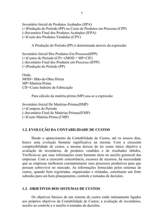 5
Inventário Inicial de Produtos Acabados (IIPA)
(+)Produção do Período (PP) ou Custo de Produtos em Processo (CPP)
(-)Inventário Final dos Produtos Acabados (IFPA)
(=)Custo dos Produtos Vendidos (CPV)
A Produção do Período (PP) é determinada através da expressão:
Inventário Inicial Dos Produtos Em Processo(IIPP)
(+)Custos do Período (CP) =(MOD + MP+CIF)
(-)Inventário Final dos Produtos em Processo (IFPP)
(=)Produção do Período (PP)
Onde,
MOD= Mão-de-Obra Direta
MP=Matéria-Prima
CIF=Custo Indireto de Fabricação
Para cálculo da matéria-prima (MP) usa-se a expressão:
Inventário Inicial De Matérias-Primas(IIMP)
(+)Compras do Período
(-)Inventário Final de Matérias-Primas(IFMP)
(=)Custo Matéria-Prima (CMP)
1.2. EVOLUÇÃO DA CONTABILIDADE DE CUSTOS
Desde o aparecimento da Contabilidade de Custos, até os nossos dias,
houve uma evolução bastante significativa na mesma. Com a crescente
complexibilidade de custos, a mesma deixou de ter como único objetivo a
avaliação de inventários, de produtos vendidos e de resultados obtidos.
Verificou-se que suas informações eram bastante úteis no auxilio gerencial das
empresas. Com a crescente concorrência, escassez de recursos, há necessidade
que as empresas melhorem constantemente seus processos produtivos para que
possam sobreviver no mercado. As informações fornecidas pelos sistemas de
custos, quando bem registradas, organizadas e relatadas, constituem um forte
subsídio para um bom planejamento, controle e tomadas de decisões.
1.3. OBJETIVOS DOS SISTEMAS DE CUSTOS
Os objetivos básicos de um sistema de custos estão intimamente ligados
aos próprios objetivos da Contabilidade de Custos; a avaliação de inventários,
auxilio ao controle e o auxílio à tomadas de decisões.
 