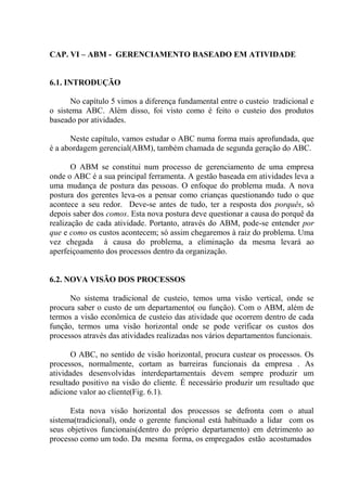 CAP. VI – ABM - GERENCIAMENTO BASEADO EM ATIVIDADE
6.1. INTRODUÇÃO
No capítulo 5 vimos a diferença fundamental entre o custeio tradicional e
o sistema ABC. Além disso, foi visto como é feito o custeio dos produtos
baseado por atividades.
Neste capítulo, vamos estudar o ABC numa forma mais aprofundada, que
é a abordagem gerencial(ABM), também chamada de segunda geração do ABC.
O ABM se constitui num processo de gerenciamento de uma empresa
onde o ABC é a sua principal ferramenta. A gestão baseada em atividades leva a
uma mudança de postura das pessoas. O enfoque do problema muda. A nova
postura dos gerentes leva-os a pensar como crianças questionando tudo o que
acontece a seu redor. Deve-se antes de tudo, ter a resposta dos porquês, só
depois saber dos comos. Esta nova postura deve questionar a causa do porquê da
realização de cada atividade. Portanto, através do ABM, pode-se entender por
que e como os custos acontecem; só assim chegaremos à raiz do problema. Uma
vez chegada à causa do problema, a eliminação da mesma levará ao
aperfeiçoamento dos processos dentro da organização.
6.2. NOVA VISÃO DOS PROCESSOS
No sistema tradicional de custeio, temos uma visão vertical, onde se
procura saber o custo de um departamento( ou função). Com o ABM, além de
termos a visão econômica de custeio das atividade que ocorrem dentro de cada
função, termos uma visão horizontal onde se pode verificar os custos dos
processos através das atividades realizadas nos vários departamentos funcionais.
O ABC, no sentido de visão horizontal, procura custear os processos. Os
processos, normalmente, cortam as barreiras funcionais da empresa . As
atividades desenvolvidas interdepartamentais devem sempre produzir um
resultado positivo na visão do cliente. É necessário produzir um resultado que
adicione valor ao cliente(Fig. 6.1).
Esta nova visão horizontal dos processos se defronta com o atual
sistema(tradicional), onde o gerente funcional está habituado a lidar com os
seus objetivos funcionais(dentro do próprio departamento) em detrimento ao
processo como um todo. Da mesma forma, os empregados estão acostumados
 