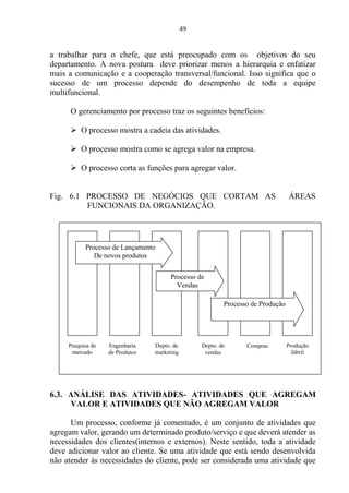 49
a trabalhar para o chefe, que está preocupado com os objetivos do seu
departamento. A nova postura deve priorizar menos a hierarquia e enfatizar
mais a comunicação e a cooperação transversal/funcional. Isso significa que o
sucesso de um processo depende do desempenho de toda a equipe
multifuncional.
O gerenciamento por processo traz os seguintes benefícios:
 O processo mostra a cadeia das atividades.
 O processo mostra como se agrega valor na empresa.
 O processo corta as funções para agregar valor.
Fig. 6.1 PROCESSO DE NEGÓCIOS QUE CORTAM AS ÁREAS
FUNCIONAIS DA ORGANIZAÇÃO.
6.3. ANÁLISE DAS ATIVIDADES- ATIVIDADES QUE AGREGAM
VALOR E ATIVIDADES QUE NÃO AGREGAM VALOR
Um processo, conforme já comentado, é um conjunto de atividades que
agregam valor, gerando um determinado produto/serviço e que deverá atender as
necessidades dos clientes(internos e externos). Neste sentido, toda a atividade
deve adicionar valor ao cliente. Se uma atividade que está sendo desenvolvida
não atender às necessidades do cliente, pode ser considerada uma atividade que
Processo de Lançamento
De novos produtos
Processo de
Vendas
Processo de Produção
Pesquisa de
mercado
Engenharia
de Produtos
Depto. de
marketing
Depto. de
vendas
Compras Produção
fabril
 