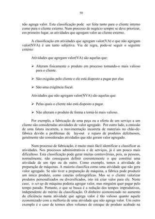 50
não agrega valor. Esta classificação pode ser feita tanto para o cliente interno
como para o cliente externo. Num processo de negócio sempre se deve priorizar,
em primeiro lugar, as atividades que agregam valor ao cliente externo.
A classificação em atividades que agregam valor(VA) e que não agregam
valor(NVA) é um tanto subjetiva. Via de regra, pode-se seguir o seguinte
critério:
Atividades que agregam valor(VA) são aquelas que:
 Alteram fisicamente o produto em processo tornando-o mais valioso
para o cliente.
 São exigidas pelo cliente e ele está disposto a pagar por elas
 São uma exigência fiscal.
Atividades que não agregam valor(NVA) são aquelas que:
 Pelas quais o cliente não está disposto a pagar.
 Não alteram o produto de forma a torná-lo mais valioso.
Por exemplo, a fabricação de uma peça ou a oferta de um serviço a um
cliente são consideradas atividades de valor agregado. Por outro lado, a emissão
de uma fatura incorreta, a movimentação incorreta de materiais no chão-de-
fábrica devido a problemas de lay-out e reparo de produtos defeituosos,
geralmente são consideradas atividades que não geram valor agregado.
Num processo de fabricação, é muito mais fácil identificar e classificar as
atividades. Nos processos administrativos e de serviços, já é um pouco mais
dificultoso. Esta classificação pode gerar muitas controvérsias, pois, as pessoas,
normalmente, não conseguem definir coerentemente o que constitui uma
atividade de um tipo ou de outro. Como exemplo, temos a atividade de
preparação de máquinas. A maioria classifica como uma atividade que não gera
valor agregado. Se não tiver a preparação de máquina, a fábrica pode produzir
um único produto, como canetas esferográficas. Mas se o cliente valorizar
produtos personalizados ou diversificados, isto irá criar valor para ele. Neste
caso, o set-up de máquina poderia agregar valor, mas ninguém quer pagar pelo
tempo parado. Portanto, o que se busca é a redução dos tempos improdutivos,
independente do mérito da classificação. O dinheiro economizado no aumento
da eficiência numa atividade que agrega valor é tão valioso quanto aquele
economizado com a melhoria de uma atividade que não agrega valor. Um outro
exemplo é o caso de termos altos volumes de estoque de produto acabado na
 