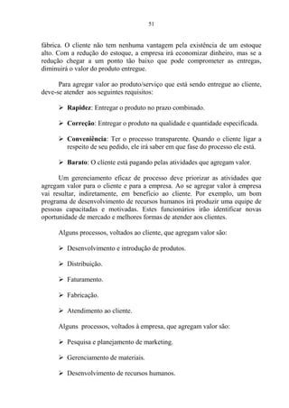51
fábrica. O cliente não tem nenhuma vantagem pela existência de um estoque
alto. Com a redução do estoque, a empresa irá economizar dinheiro, mas se a
redução chegar a um ponto tão baixo que pode comprometer as entregas,
diminuirá o valor do produto entregue.
Para agregar valor ao produto/serviço que está sendo entregue ao cliente,
deve-se atender aos seguintes requisitos:
 Rapidez: Entregar o produto no prazo combinado.
 Correção: Entregar o produto na qualidade e quantidade especificada.
 Conveniência: Ter o processo transparente. Quando o cliente ligar a
respeito de seu pedido, ele irá saber em que fase do processo ele está.
 Barato: O cliente está pagando pelas atividades que agregam valor.
Um gerenciamento eficaz de processo deve priorizar as atividades que
agregam valor para o cliente e para a empresa. Ao se agregar valor à empresa
vai resultar, indiretamente, em benefício ao cliente. Por exemplo, um bom
programa de desenvolvimento de recursos humanos irá produzir uma equipe de
pessoas capacitadas e motivadas. Estes funcionários irão identificar novas
oportunidade de mercado e melhores formas de atender aos clientes.
Alguns processos, voltados ao cliente, que agregam valor são:
 Desenvolvimento e introdução de produtos.
 Distribuição.
 Faturamento.
 Fabricação.
 Atendimento ao cliente.
Alguns processos, voltados à empresa, que agregam valor são:
 Pesquisa e planejamento de marketing.
 Gerenciamento de materiais.
 Desenvolvimento de recursos humanos.
 